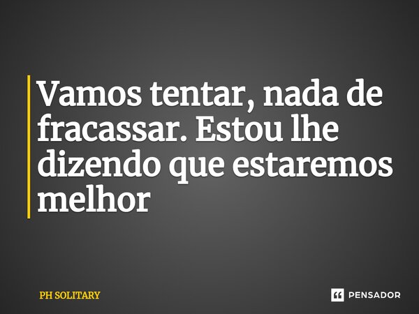 ⁠Vamos tentar, nada de fracassar. Estou lhe dizendo que estaremos melhor... Frase de PH SOLITARY.