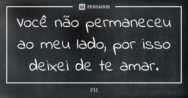 Você não permaneceu ao meu lado, por isso deixei de te amar.... Frase de PH.