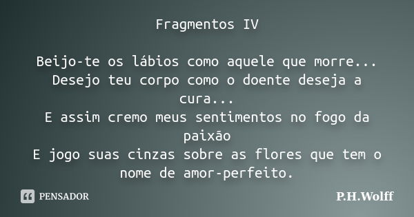 Fragmentos IV Beijo-te os lábios como aquele que morre... Desejo teu corpo como o doente deseja a cura... E assim cremo meus sentimentos no fogo da paixão E jog... Frase de P.H.Wolff.