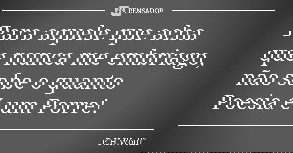 Para aquele que acha que nunca me embriago, não sabe o quanto Poesia é um Porre!... Frase de P.H.Wolff.