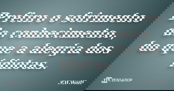 Prefiro o sofrimento do conhecimento, do que a alegria dos idiotas.... Frase de P.H.Wolff.