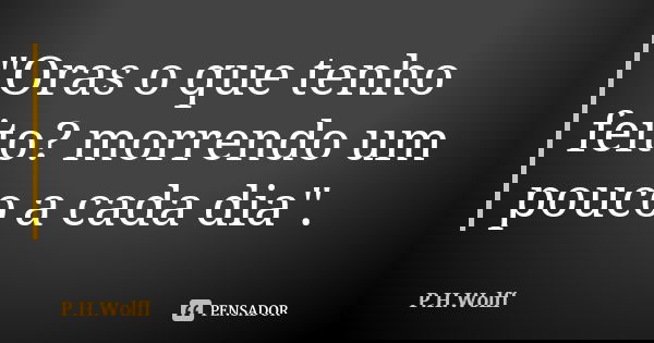"Oras o que tenho feito? morrendo um pouco a cada dia".... Frase de P.H.Wolff.