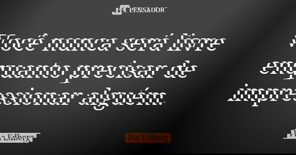 Você nunca será livre enquanto precisar de impressionar alguém.... Frase de Pia Edberg.
