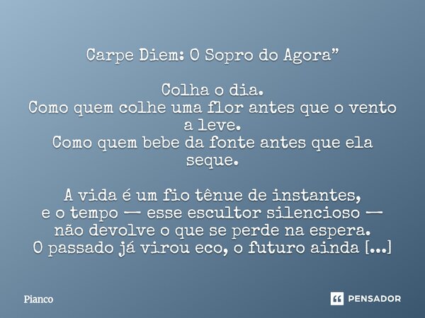 Carpe Diem: O Sopro do Agora” Colha o dia. Como quem colhe uma flor antes que o vento a leve. Como quem bebe da fonte antes que ela seque. A vida é um fio tênu... Frase de Pianco.