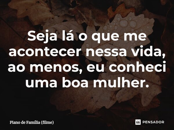 ⁠Seja lá o que me acontecer nessa vida, ao menos, eu conheci uma boa mulher.... Frase de Piano de Família (filme).