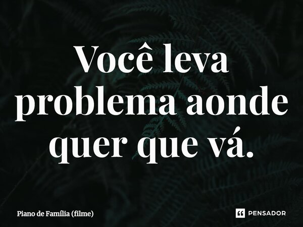 ⁠Você leva problema aonde quer que vá.... Frase de Piano de Família (filme).