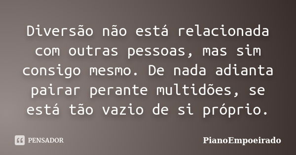 Diversão não está relacionada com outras pessoas, mas sim consigo mesmo. De nada adianta pairar perante multidões, se está tão vazio de si próprio.... Frase de PianoEmpoeirado.