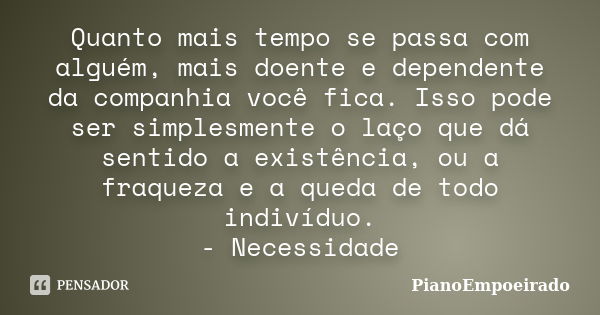 Quanto mais tempo se passa com alguém, mais doente e dependente da companhia você fica. Isso pode ser simplesmente o laço que dá sentido a existência, ou a fraq... Frase de PianoEmpoeirado.