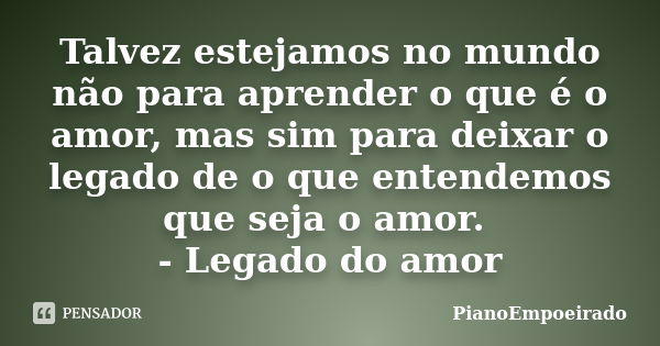 Talvez estejamos no mundo não para aprender o que é o amor, mas sim para deixar o legado de o que entendemos que seja o amor. - Legado do amor... Frase de PianoEmpoeirado.