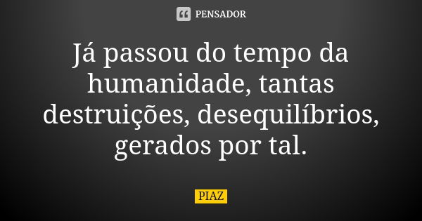 Já passou do tempo da humanidade, tantas destruições, desequilíbrios, gerados por tal.... Frase de PIAZ.