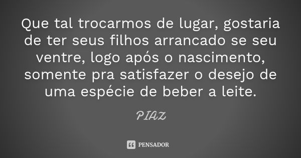 Que tal trocarmos de lugar, gostaria de ter seus filhos arrancado se seu ventre, logo após o nascimento, somente pra satisfazer o desejo de uma espécie de beber... Frase de PIAZ.