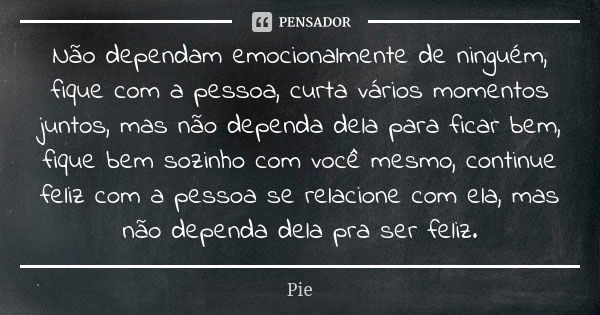 Não dependam emocionalmente de ninguém, fique com a pessoa, curta vários momentos juntos, mas não dependa dela para ficar bem, fique bem sozinho com você mesmo,... Frase de Pie.