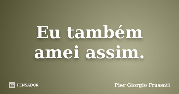 Eu também amei assim.... Frase de Pier Giorgio Frassati.