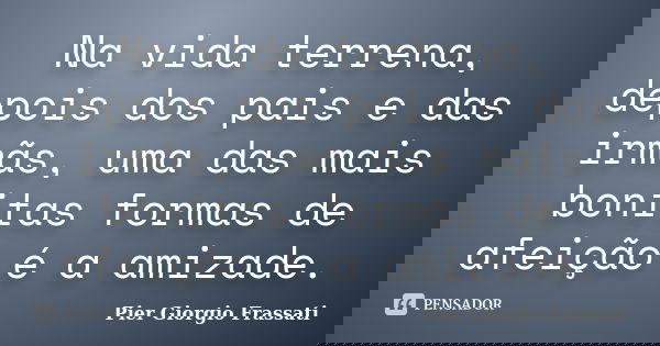 Na vida terrena, depois dos pais e das irmãs, uma das mais bonitas formas de afeição é a amizade.... Frase de Pier Giorgio Frassati.
