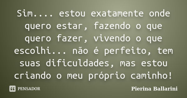 Sim.... estou exatamente onde quero estar, fazendo o que quero fazer, vivendo o que escolhi... não é perfeito, tem suas dificuldades, mas estou criando o meu pr... Frase de Pierina Ballarini.