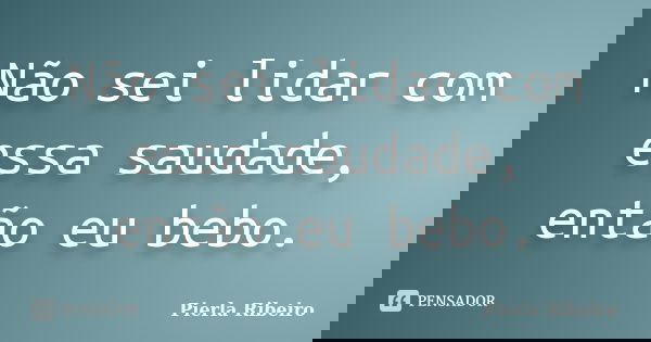 Não sei lidar com essa saudade, então eu bebo.... Frase de Pierla Ribeiro.