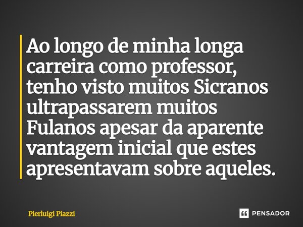 Ao longo de minha longa carreira como professor, tenho visto muitos Sicranos ultrapassarem muitos Fulanos apesar da aparente vantagem inicial que estes apresent... Frase de Pierluigi Piazzi.