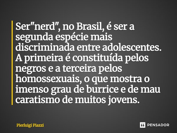 Ser "nerd", no Brasil, é ser a segunda espécie mais discriminada entre adolescentes. A primeira é constituída pelos negros e a terceira pelos homosse... Frase de Pierluigi Piazzi.