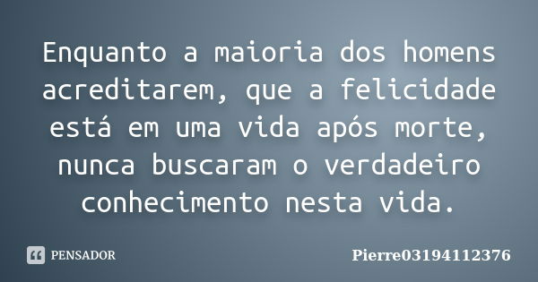 Enquanto a maioria dos homens acreditarem, que a felicidade está em uma vida após morte, nunca buscaram o verdadeiro conhecimento nesta vida.... Frase de Pierre03194112376.