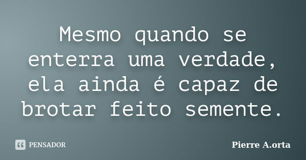 Mesmo quando se enterra uma verdade, ela ainda é capaz de brotar feito semente.... Frase de Pierre A.orta.