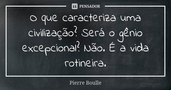 O que caracteriza uma civilização? Será o gênio excepcional? Não. É a vida rotineira.... Frase de Pierre Boulle.