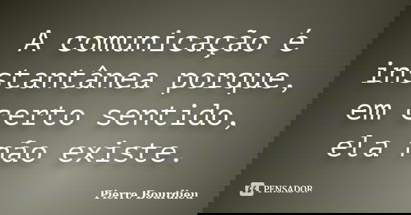 A comunicação é instantânea porque, em certo sentido, ela não existe.... Frase de Pierre Bourdieu.