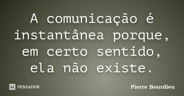 A comunicação é instantânea porque, em certo sentido, ela não existe.... Frase de Pierre Bourdieu.