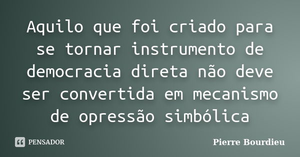 Aquilo que foi criado para se tornar instrumento de democracia direta não deve ser convertida em mecanismo de opressão simbólica... Frase de Pierre Bourdieu.