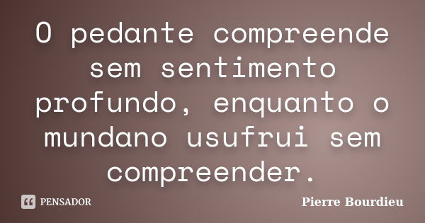 O pedante compreende sem sentimento profundo, enquanto o mundano usufrui sem compreender.... Frase de Pierre Bourdieu.