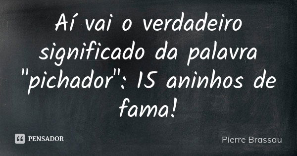 Aí vai o verdadeiro significado da palavra "pichador": 15 aninhos de fama!... Frase de Pierre Brassau.