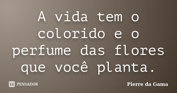 A vida tem o colorido e o perfume das flores que você planta.... Frase de Pierre da Gama.