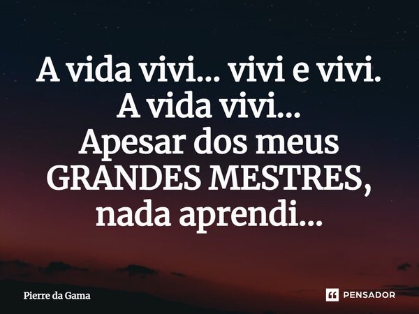 A vida vivi... vivi e vivi. A vida vivi... Apesar dos meus GRANDES MESTRES, nada aprendi...... Frase de Pierre da Gama.