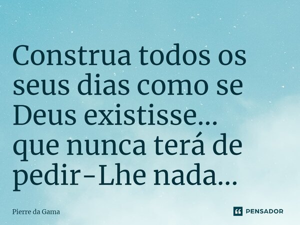 ⁠Construa todos os seus dias como se Deus existisse... que nunca terá de pedir-Lhe nada...... Frase de Pierre da Gama.