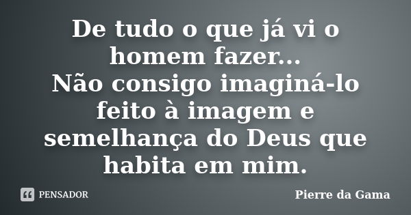 De tudo o que já vi o homem fazer... Não consigo imaginá-lo feito à imagem e semelhança do Deus que habita em mim.... Frase de Pierre da Gama.