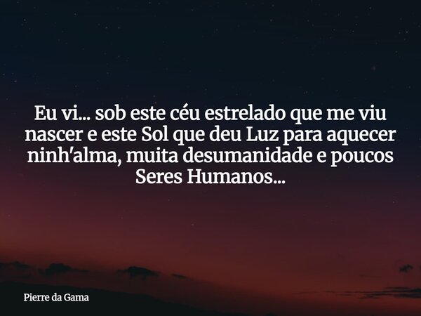 Eu vi... sob este céu estrelado que me viu nascer e este Sol que deu Luz para aquecer ninh'alma, muita desumanidade e poucos Seres Humanos...... Frase de Pierre da Gama.