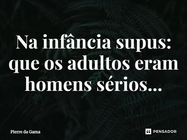 ⁠Na infância supus: que os adultos eram homens sérios...... Frase de Pierre da Gama.
