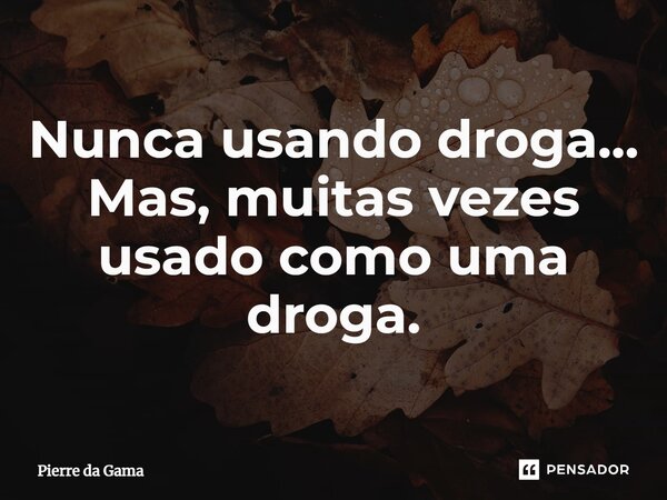 Nunca usando droga... Mas, muitas vezes usado como uma droga.... Frase de Pierre da Gama.