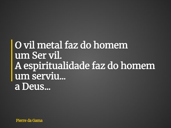 O vil metal faz do homem um Ser vil. A espiritualidade faz do homem um serviu... a Deus...... Frase de Pierre da Gama.
