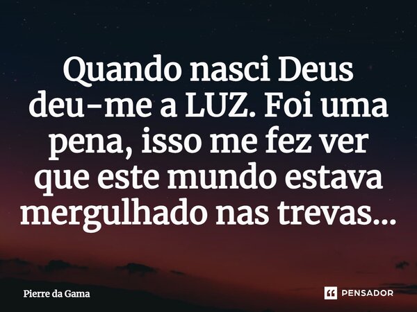 ⁠Quando nasci Deus deu-me a LUZ. Foi uma pena, isso me fez ver que este mundo estava mergulhado nas trevas...... Frase de Pierre da Gama.