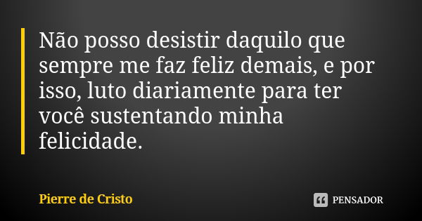 Não posso desistir daquilo que sempre me faz feliz demais, e por isso, luto diariamente para ter você sustentando minha felicidade.... Frase de Pierre de Cristo.