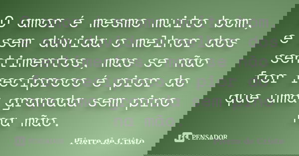 O amor é mesmo muito bom, e sem dúvida o melhor dos sentimentos, mas se não for recíproco é pior do que uma granada sem pino na mão.... Frase de Pierre de Cristo.
