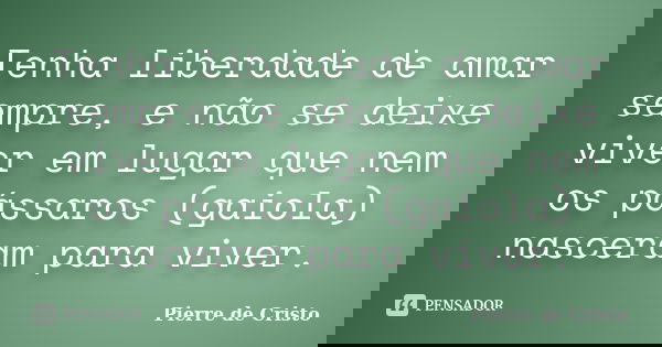 Tenha liberdade de amar sempre, e não se deixe viver em lugar que nem os pássaros (gaiola) nasceram para viver.... Frase de Pierre de Cristo.
