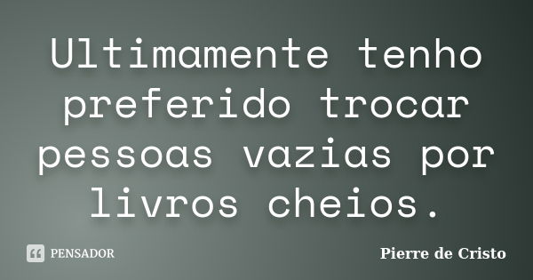 Ultimamente tenho preferido trocar pessoas vazias por livros cheios.... Frase de Pierre de Cristo.