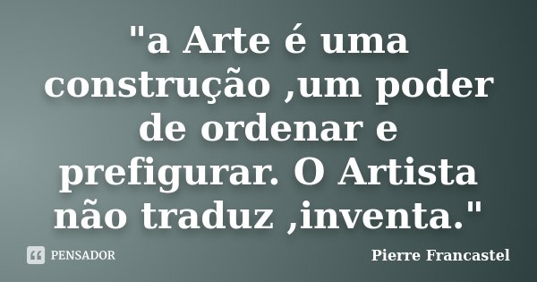 "a Arte é uma construção ,um poder de ordenar e prefigurar. O Artista não traduz ,inventa."... Frase de Pierre Francastel.
