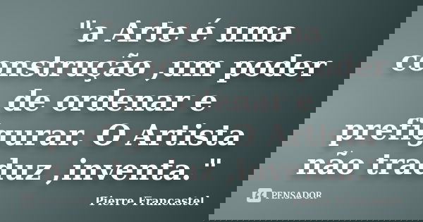 "a Arte é uma construção ,um poder de ordenar e prefigurar. O Artista não traduz ,inventa."... Frase de Pierre Francastel.