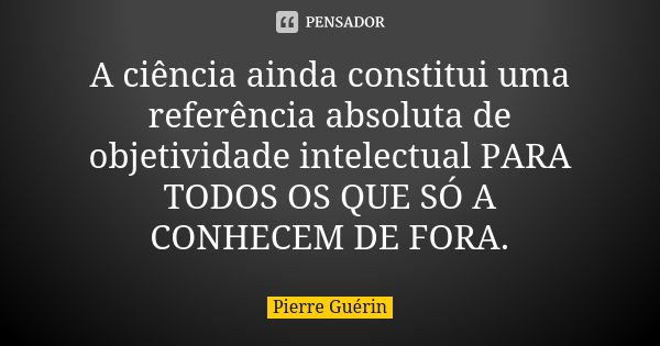 A ciência ainda constitui uma referência absoluta de objetividade intelectual PARA TODOS OS QUE SÓ A CONHECEM DE FORA.... Frase de Pierre Guérin.