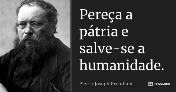 Pereça a pátria e salve-se a humanidade.... Frase de Pierre-Joseph Proudhon.