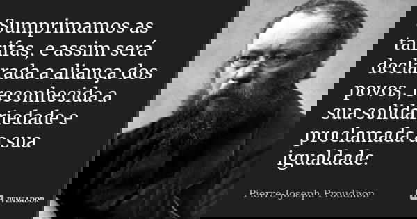 Sumprimamos as tarifas, e assim será declarada a aliança dos povos, reconhecida a sua solidariedade e proclamada a sua igualdade.... Frase de Pierre-Joseph Proudhon.