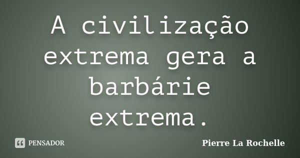 A civilização extrema gera a barbárie extrema.... Frase de Pierre La Rochelle.