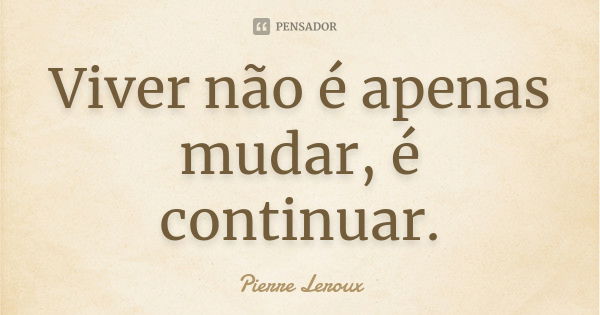 Viver não é apenas mudar, é continuar.... Frase de Pierre Leroux.